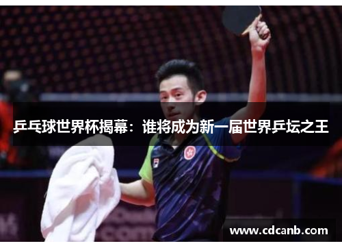 乒乓球世界杯揭幕：谁将成为新一届世界乒坛之王