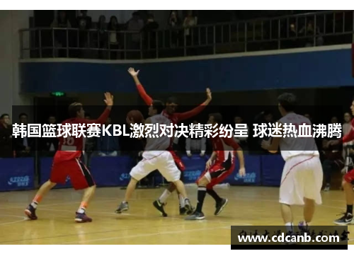 韩国篮球联赛KBL激烈对决精彩纷呈 球迷热血沸腾